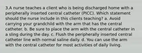 3.A nurse teaches a client who is being discharged home with a peripherally inserted central catheter (PICC). Which statement should the nurse include in this clients teaching? a. Avoid carrying your grandchild with the arm that has the central catheter. b. Be sure to place the arm with the central catheter in a sling during the day. c. Flush the peripherally inserted central catheter line with normal saline daily. d. You can use the arm with the central catheter for most activities of daily living.