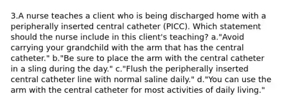 3.A nurse teaches a client who is being discharged home with a peripherally inserted central catheter (PICC). Which statement should the nurse include in this client's teaching? a."Avoid carrying your grandchild with the arm that has the central catheter." b."Be sure to place the arm with the central catheter in a sling during the day." c."Flush the peripherally inserted central catheter line with normal saline daily." d."You can use the arm with the central catheter for most activities of daily living."