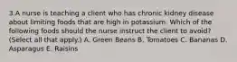 3.A nurse is teaching a client who has chronic kidney disease about limiting foods that are high in potassium. Which of the following foods should the nurse instruct the client to avoid? (Select all that apply.) A. Green Beans B. Tomatoes C. Bananas D. Asparagus E. Raisins