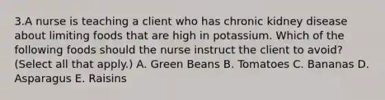 3.A nurse is teaching a client who has chronic kidney disease about limiting foods that are high in potassium. Which of the following foods should the nurse instruct the client to avoid? (Select all that apply.) A. Green Beans B. Tomatoes C. Bananas D. Asparagus E. Raisins