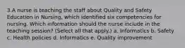 3.A nurse is teaching the staff about Quality and Safety Education in Nursing, which identified six competencies for nursing. Which information should the nurse include in the teaching session? (Select all that apply.) a. Informatics b. Safety c. Health policies d. Informatics e. Quality improvement