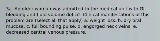 3a. An older woman was admitted to the medical unit with GI bleeding and fluid volume deficit. Clinical manifestations of this problem are (select all that apply) a. weight loss. b. dry oral mucosa. c. full bounding pulse. d. engorged neck veins. e. decreased central venous pressure.