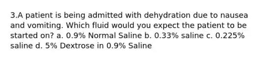 3.A patient is being admitted with dehydration due to nausea and vomiting. Which fluid would you expect the patient to be started on? a. 0.9% Normal Saline b. 0.33% saline c. 0.225% saline d. 5% Dextrose in 0.9% Saline