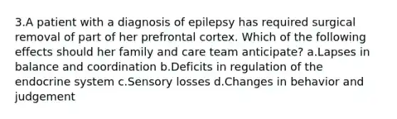 3.A patient with a diagnosis of epilepsy has required surgical removal of part of her prefrontal cortex. Which of the following effects should her family and care team anticipate? a.Lapses in balance and coordination b.Deficits in regulation of the endocrine system c.Sensory losses d.Changes in behavior and judgement