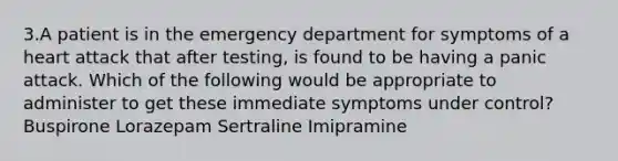 3.A patient is in the emergency department for symptoms of a heart attack that after testing, is found to be having a panic attack. Which of the following would be appropriate to administer to get these immediate symptoms under control? Buspirone Lorazepam Sertraline Imipramine