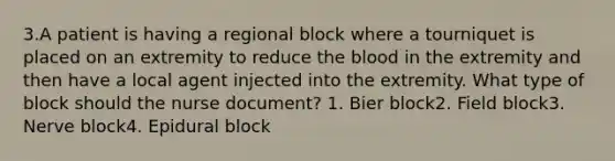 3.A patient is having a regional block where a tourniquet is placed on an extremity to reduce the blood in the extremity and then have a local agent injected into the extremity. What type of block should the nurse document? 1. Bier block2. Field block3. Nerve block4. Epidural block