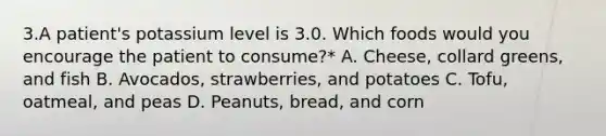 3.A patient's potassium level is 3.0. Which foods would you encourage the patient to consume?* A. Cheese, collard greens, and fish B. Avocados, strawberries, and potatoes C. Tofu, oatmeal, and peas D. Peanuts, bread, and corn