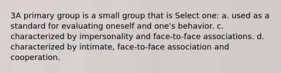 3A primary group is a small group that is Select one: a. used as a standard for evaluating oneself and one's behavior. c. characterized by impersonality and face-to-face associations. d. characterized by intimate, face-to-face association and cooperation.