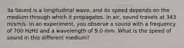 3a Sound is a longitudinal wave, and its speed depends on the medium through which it propagates. In air, sound travels at 343 m/sm/s. In an experiment, you observe a sound with a frequency of 700 HzHz and a wavelength of 9.0 mm. What is the speed of sound in this different medium?