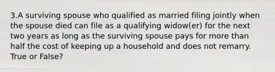 3.A surviving spouse who qualified as married filing jointly when the spouse died can file as a qualifying widow(er) for the next two years as long as the surviving spouse pays for more than half the cost of keeping up a household and does not remarry. True or False?