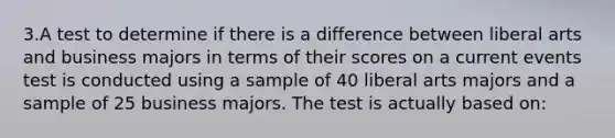 3.A test to determine if there is a difference between liberal arts and business majors in terms of their scores on a current events test is conducted using a sample of 40 liberal arts majors and a sample of 25 business majors. The test is actually based on: