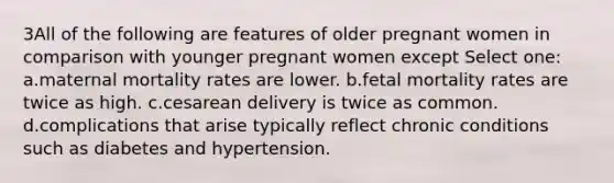 3All of the following are features of older pregnant women in comparison with younger pregnant women except Select one: a.maternal mortality rates are lower. b.fetal mortality rates are twice as high. c.cesarean delivery is twice as common. d.complications that arise typically reflect chronic conditions such as diabetes and hypertension.