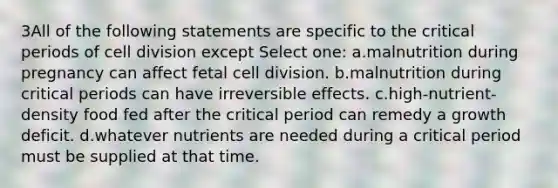 3All of the following statements are specific to the critical periods of cell division except Select one: a.malnutrition during pregnancy can affect fetal cell division. b.malnutrition during critical periods can have irreversible effects. c.high-nutrient-density food fed after the critical period can remedy a growth deficit. d.whatever nutrients are needed during a critical period must be supplied at that time.