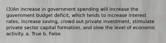 (3)An increase in government spending will increase the government budget deficit, which tends to increase interest rates, increase saving, crowd out private investment, stimulate private sector capital formation, and slow the level of economic activity. a. True b. False