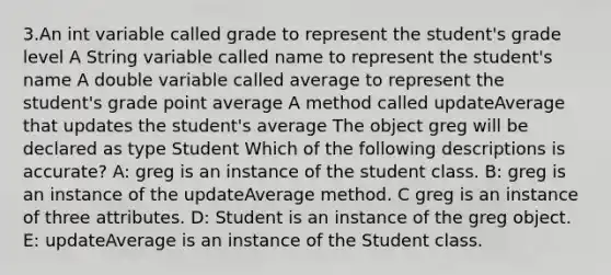 3.An int variable called grade to represent the student's grade level A String variable called name to represent the student's name A double variable called average to represent the student's grade point average A method called updateAverage that updates the student's average The object greg will be declared as type Student Which of the following descriptions is accurate? A: greg is an instance of the student class. B: greg is an instance of the updateAverage method. C greg is an instance of three attributes. D: Student is an instance of the greg object. E: updateAverage is an instance of the Student class.