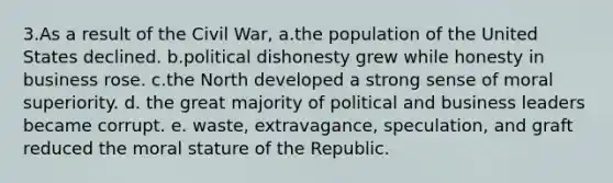 3.​As a result of the Civil War, a.​the population of the United States declined. b.​political dishonesty grew while honesty in business rose. c.​the North developed a strong sense of moral superiority. d. ​the great majority of political and business leaders became corrupt. e. ​waste, extravagance, speculation, and graft reduced the moral stature of the Republic.