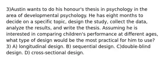 3)Austin wants to do his honour's thesis in psychology in the area of developmental psychology. He has eight months to decide on a specific topic, design the study, collect the data, analyze the results, and write the thesis. Assuming he is interested in comparing children's performance at different ages, what type of design would be the most practical for him to use? 3) A) longitudinal design. B) sequential design. C)double-blind design. D) cross-sectional design.