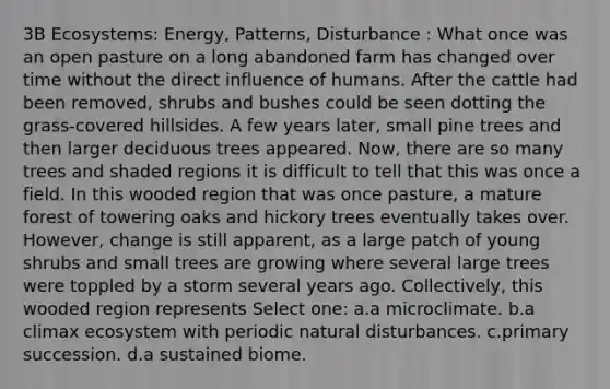 3B Ecosystems: Energy, Patterns, Disturbance : What once was an open pasture on a long abandoned farm has changed over time without the direct influence of humans. After the cattle had been removed, shrubs and bushes could be seen dotting the grass-covered hillsides. A few years later, small pine trees and then larger deciduous trees appeared. Now, there are so many trees and shaded regions it is difficult to tell that this was once a field. In this wooded region that was once pasture, a mature forest of towering oaks and hickory trees eventually takes over. However, change is still apparent, as a large patch of young shrubs and small trees are growing where several large trees were toppled by a storm several years ago. Collectively, this wooded region represents Select one: a.a microclimate. b.a climax ecosystem with periodic natural disturbances. c.primary succession. d.a sustained biome.