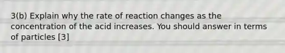 3(b) Explain why the rate of reaction changes as the concentration of the acid increases. You should answer in terms of particles [3]