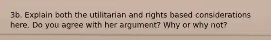 3b. Explain both the utilitarian and rights based considerations here. Do you agree with her argument? Why or why not?