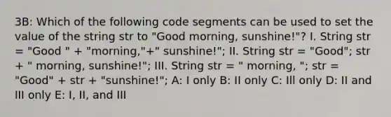 3B: Which of the following code segments can be used to set the value of the string str to "Good morning, sunshine!"? I. String str = "Good " + "morning,"+" sunshine!"; II. String str = "Good"; str + " morning, sunshine!"; III. String str = " morning, "; str = "Good" + str + "sunshine!"; A: I only B: II only C: Ill only D: II and III only E: I, II, and III