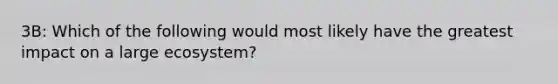 3B: Which of the following would most likely have the greatest impact on a large ecosystem?