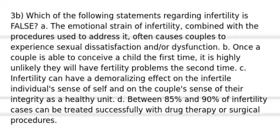 3b) Which of the following statements regarding infertility is FALSE? a. The emotional strain of infertility, combined with the procedures used to address it, often causes couples to experience sexual dissatisfaction and/or dysfunction. b. Once a couple is able to conceive a child the first time, it is highly unlikely they will have fertility problems the second time. c. Infertility can have a demoralizing effect on the infertile individual's sense of self and on the couple's sense of their integrity as a healthy unit. d. Between 85% and 90% of infertility cases can be treated successfully with drug therapy or surgical procedures.