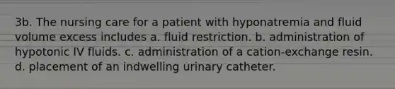 3b. The nursing care for a patient with hyponatremia and fluid volume excess includes a. fluid restriction. b. administration of hypotonic IV fluids. c. administration of a cation-exchange resin. d. placement of an indwelling urinary catheter.