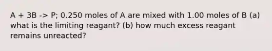 A + 3B -> P; 0.250 moles of A are mixed with 1.00 moles of B (a) what is the limiting reagant? (b) how much excess reagant remains unreacted?