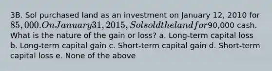 3B. Sol purchased land as an investment on January 12, 2010 for 85,000. On January 31, 2015, Sol sold the land for90,000 cash. What is the nature of the gain or loss? a. Long-term capital loss b. Long-term capital gain c. Short-term capital gain d. Short-term capital loss e. None of the above