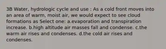 3B Water, hydrologic cycle and use : As a cold front moves into an area of warm, moist air, we would expect to see cloud formations as Select one: a.evaporation and transpiration increase. b.high altitude air masses fall and condense. c.the warm air rises and condenses. d.the cold air rises and condenses.