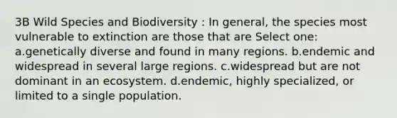 3B Wild Species and Biodiversity : In general, the species most vulnerable to extinction are those that are Select one: a.genetically diverse and found in many regions. b.endemic and widespread in several large regions. c.widespread but are not dominant in an ecosystem. d.endemic, highly specialized, or limited to a single population.