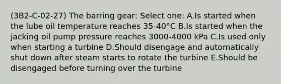 (3B2-C-02-27) The barring gear: Select one: A.Is started when the lube oil temperature reaches 35-40°C B.Is started when the jacking oil pump pressure reaches 3000-4000 kPa C.Is used only when starting a turbine D.Should disengage and automatically shut down after steam starts to rotate the turbine E.Should be disengaged before turning over the turbine