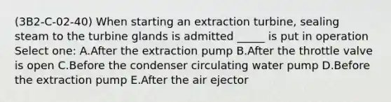 (3B2-C-02-40) When starting an extraction turbine, sealing steam to the turbine glands is admitted _____ is put in operation Select one: A.After the extraction pump B.After the throttle valve is open C.Before the condenser circulating water pump D.Before the extraction pump E.After the air ejector