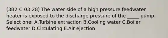 (3B2-C-03-28) The water side of a high pressure feedwater heater is exposed to the discharge pressure of the _____ pump. Select one: A.Turbine extraction B.Cooling water C.Boiler feedwater D.Circulating E.Air ejection