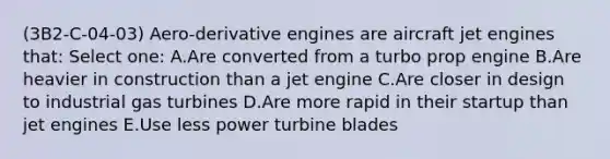 (3B2-C-04-03) Aero-derivative engines are aircraft jet engines that: Select one: A.Are converted from a turbo prop engine B.Are heavier in construction than a jet engine C.Are closer in design to industrial gas turbines D.Are more rapid in their startup than jet engines E.Use less power turbine blades