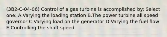 (3B2-C-04-06) Control of a gas turbine is accomplished by: Select one: A.Varying the loading station B.The power turbine all speed governor C.Varying load on the generator D.Varying the fuel flow E.Controlling the shaft speed