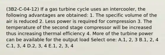 (3B2-C-04-12) If a gas turbine cycle uses an intercooler, the following advantages are obtained: 1. The specific volume of the air is reduced 2. Less power is required for compression 3. The temperature of the second stage compressor will be increased thus increasing thermal efficiency 4. More of the turbine power can be available for the output load Select one: A.1, 2, 3 B.1, 2, 4 C.1, 3, 4 D.2, 3, 4 E.1, 2, 3, 4