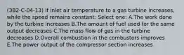 (3B2-C-04-13) If inlet air temperature to a gas turbine increases, while the speed remains constant: Select one: A.The work done by the turbine increases B.The amount of fuel used for the same output decreases C.The mass flow of gas in the turbine decreases D.Overall combustion in the combustors improves E.The power output of the compressor section increases