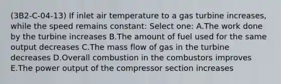 (3B2-C-04-13) If inlet air temperature to a gas turbine increases, while the speed remains constant: Select one: A.The work done by the turbine increases B.The amount of fuel used for the same output decreases C.The mass flow of gas in the turbine decreases D.Overall combustion in the combustors improves E.The power output of the compressor section increases