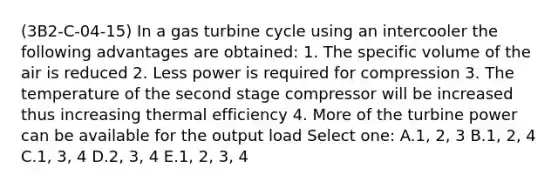 (3B2-C-04-15) In a gas turbine cycle using an intercooler the following advantages are obtained: 1. The specific volume of the air is reduced 2. Less power is required for compression 3. The temperature of the second stage compressor will be increased thus increasing thermal efficiency 4. More of the turbine power can be available for the output load Select one: A.1, 2, 3 B.1, 2, 4 C.1, 3, 4 D.2, 3, 4 E.1, 2, 3, 4