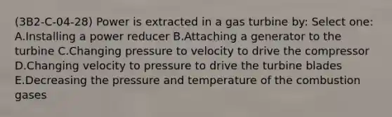 (3B2-C-04-28) Power is extracted in a gas turbine by: Select one: A.Installing a power reducer B.Attaching a generator to the turbine C.Changing pressure to velocity to drive the compressor D.Changing velocity to pressure to drive the turbine blades E.Decreasing the pressure and temperature of the combustion gases