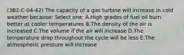 (3B2-C-04-42) The capacity of a gas turbine will increase in cold weather because: Select one: A.High grades of fuel oil burn better at cooler temperatures B.The density of the air is increased C.The volume if the air will increase D.The temperature drop throughout the cycle will be less E.The atmospheric pressure will increase