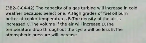 (3B2-C-04-42) The capacity of a gas turbine will increase in cold weather because: Select one: A.High grades of fuel oil burn better at cooler temperatures B.The density of the air is increased C.The volume if the air will increase D.The temperature drop throughout the cycle will be less E.The atmospheric pressure will increase