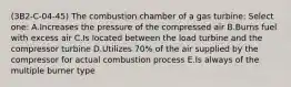 (3B2-C-04-45) The combustion chamber of a gas turbine: Select one: A.Increases the pressure of the compressed air B.Burns fuel with excess air C.Is located between the load turbine and the compressor turbine D.Utilizes 70% of the air supplied by the compressor for actual combustion process E.Is always of the multiple burner type