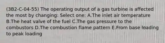 (3B2-C-04-55) The operating output of a gas turbine is affected the most by changing: Select one: A.The inlet air temperature B.The heat valve of the fuel C.The gas pressure to the combustors D.The combustion flame pattern E.From base loading to peak loading