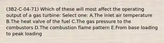 (3B2-C-04-71) Which of these will most affect the operating output of a gas turbine: Select one: A.The inlet air temperature B.The heat valve of the fuel C.The gas pressure to the combustors D.The combustion flame pattern E.From base loading to peak loading