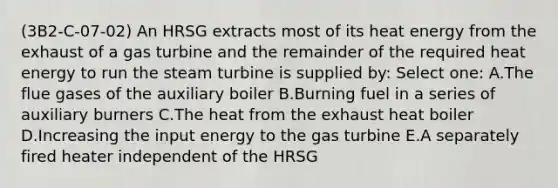 (3B2-C-07-02) An HRSG extracts most of its heat energy from the exhaust of a gas turbine and the remainder of the required heat energy to run the steam turbine is supplied by: Select one: A.The flue gases of the auxiliary boiler B.Burning fuel in a series of auxiliary burners C.The heat from the exhaust heat boiler D.Increasing the input energy to the gas turbine E.A separately fired heater independent of the HRSG