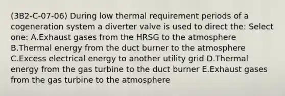 (3B2-C-07-06) During low thermal requirement periods of a cogeneration system a diverter valve is used to direct the: Select one: A.Exhaust gases from the HRSG to the atmosphere B.Thermal energy from the duct burner to the atmosphere C.Excess electrical energy to another utility grid D.Thermal energy from the gas turbine to the duct burner E.Exhaust gases from the gas turbine to the atmosphere