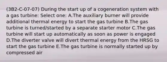 (3B2-C-07-07) During the start up of a cogeneration system with a gas turbine: Select one: A.The auxiliary burner will provide additional thermal energy to start the gas turbine B.The gas turbine is turned/started by a separate starter motor C.The gas turbine will start up automatically as soon as power is engaged D.The diverter valve will divert thermal energy from the HRSG to start the gas turbine E.The gas turbine is normally started up by compressed air